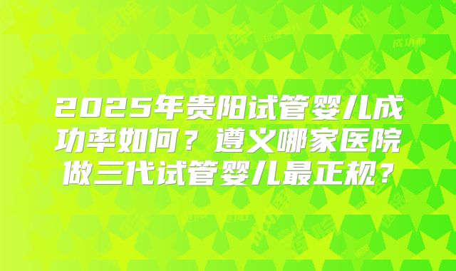 2025年贵阳试管婴儿成功率如何？遵义哪家医院做三代试管婴儿最正规？