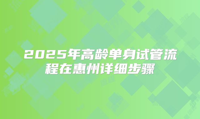 2025年高龄单身试管流程在惠州详细步骤