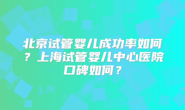 北京试管婴儿成功率如何?上海试管婴儿中心医院口碑如何?