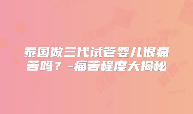 泰国做三代试管婴儿很痛苦吗?-痛苦程度大揭秘