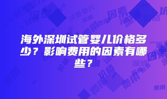 海外深圳试管婴儿价格多少?影响费用的因素有哪些?