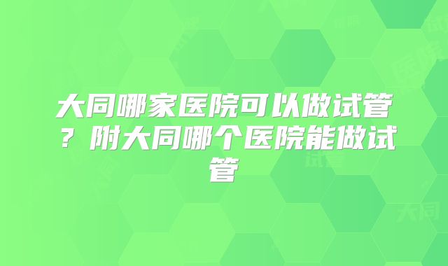 大同哪家医院可以做试管？附大同哪个医院能做试管