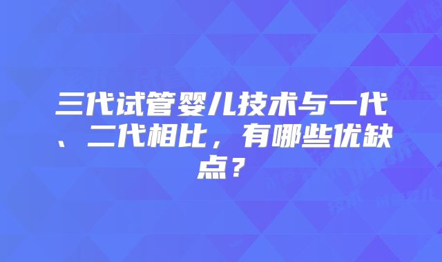 三代试管婴儿技术与一代、二代相比,有哪些优缺点?