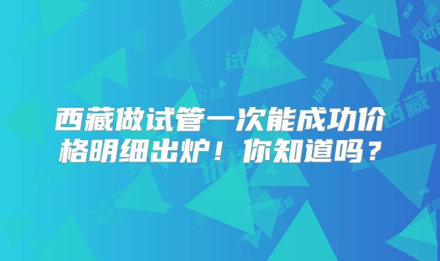 西藏做试管一次能成功价格明细出炉！你知道吗？