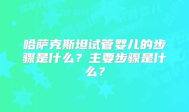 哈萨克斯坦试管婴儿的步骤是什么？主要步骤是什么？