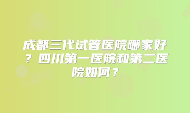 成都三代试管医院哪家好？四川第一医院和第二医院如何？