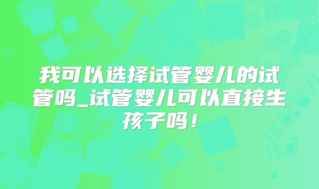 我可以选择试管婴儿的试管吗_试管婴儿可以直接生孩子吗！