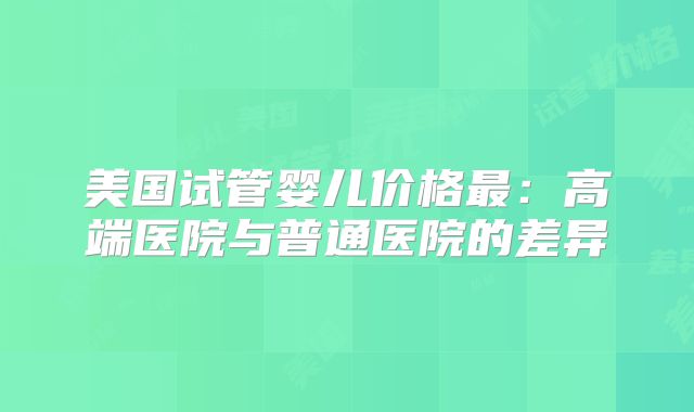 美国试管婴儿价格最:高端医院与普通医院的差异