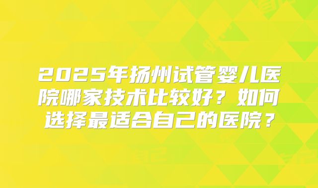 2025年扬州试管婴儿医院哪家技术比较好?如何选择最适合自己的医院?