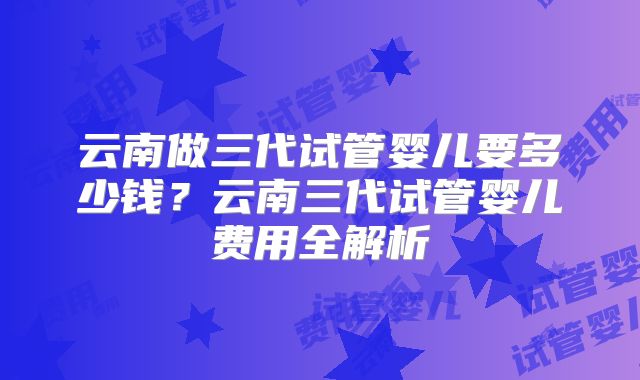 云南做三代试管婴儿要多少钱?云南三代试管婴儿费用全解析