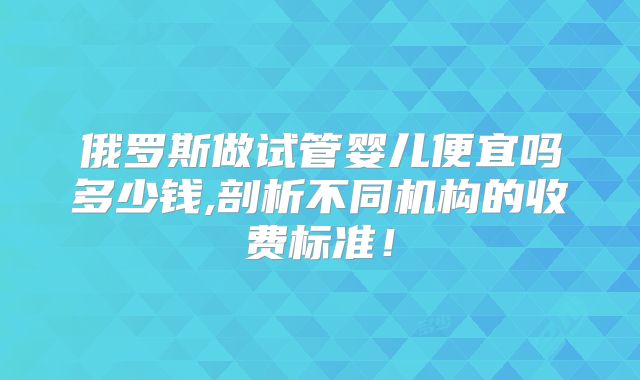 俄罗斯做试管婴儿便宜吗多少钱,剖析不同机构的收费标准！