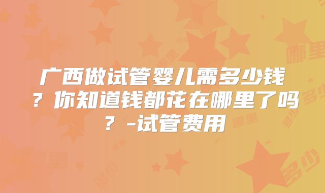 广西做试管婴儿需多少钱？你知道钱都花在哪里了吗？-试管费用