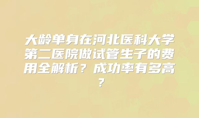 大龄单身在河北医科大学第二医院做试管生子的费用全解析?成功率有多高?