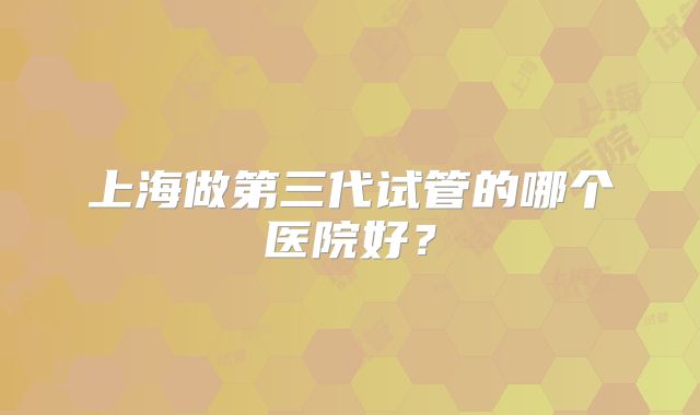上海做第三代试管的哪个医院好?