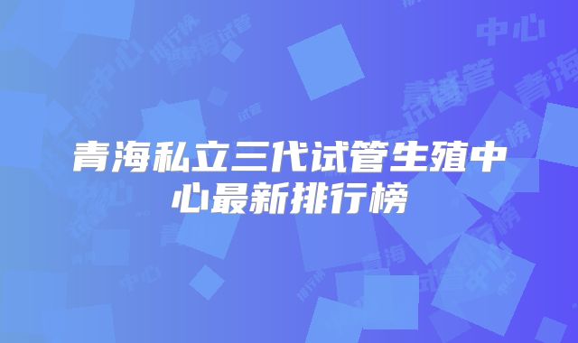 青海私立三代试管生殖中心最新排行榜