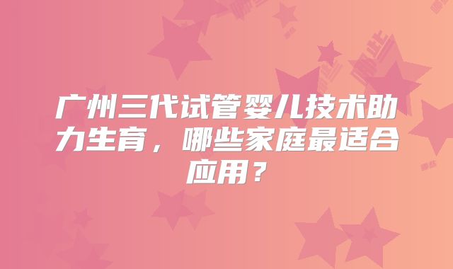 广州三代试管婴儿技术助力生育,哪些家庭最适合应用?