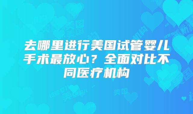 去哪里进行美国试管婴儿手术最放心?全面对比不同医疗机构