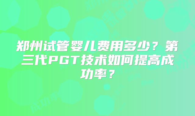 郑州试管婴儿费用多少?第三代PGT技术如何提高成功率?