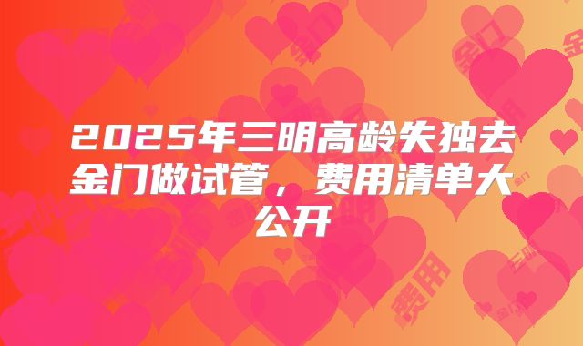 2025年三明高龄失独去金门做试管,费用清单大公开