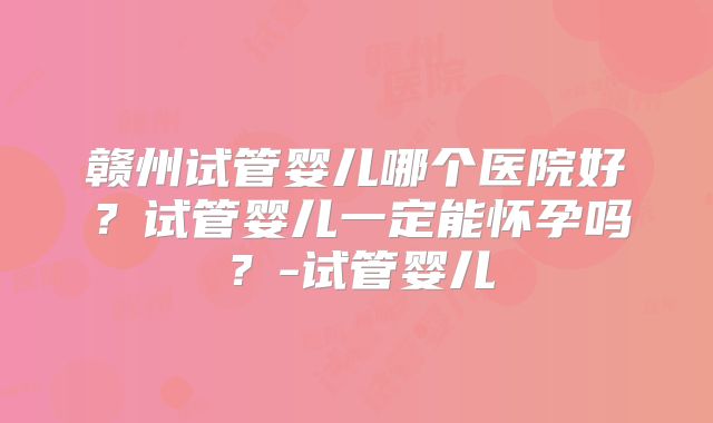 赣州试管婴儿哪个医院好？试管婴儿一定能怀孕吗？-试管婴儿