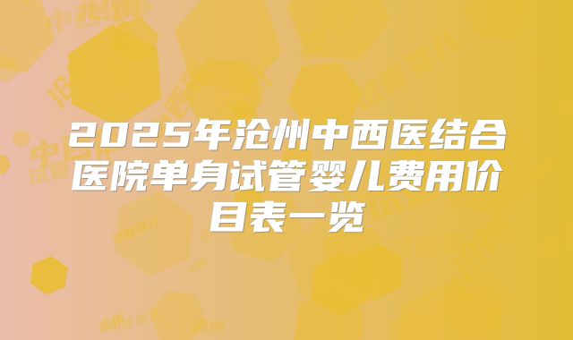 2025年沧州中西医结合医院单身试管婴儿费用价目表一览