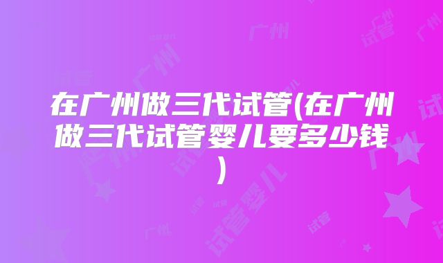 在广州做三代试管(在广州做三代试管婴儿要多少钱)