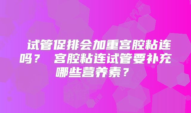 试管促排会加重宫腔粘连吗?宫腔粘连试管要补充哪些营养素?