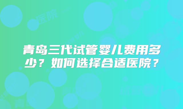 青岛三代试管婴儿费用多少?如何选择合适医院?