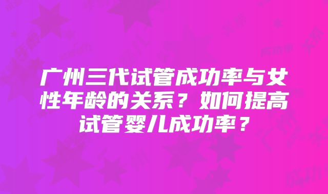 广州三代试管成功率与女性年龄的关系？如何提高试管婴儿成功率？
