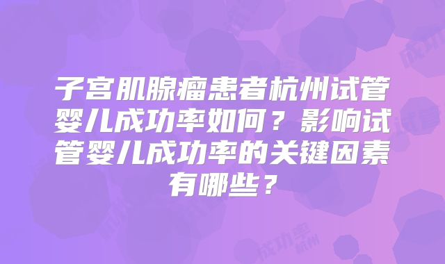 子宫肌腺瘤患者杭州试管婴儿成功率如何？影响试管婴儿成功率的关键因素有哪些？