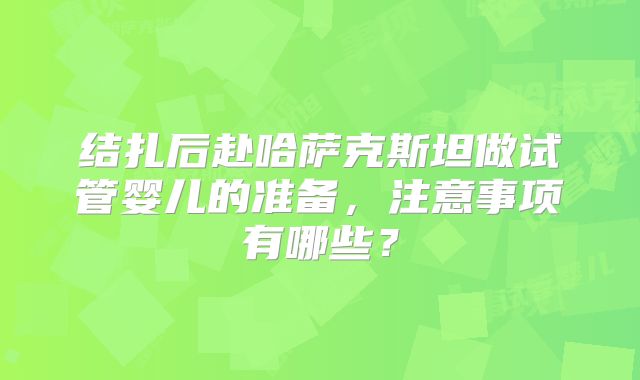 结扎后赴哈萨克斯坦做试管婴儿的准备,注意事项有哪些?