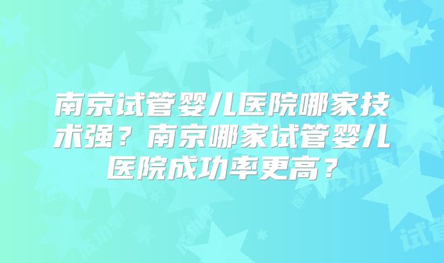 南京试管婴儿医院哪家技术强？南京哪家试管婴儿医院成功率更高？