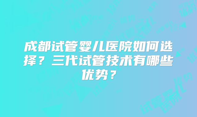 成都试管婴儿医院如何选择？三代试管技术有哪些优势？