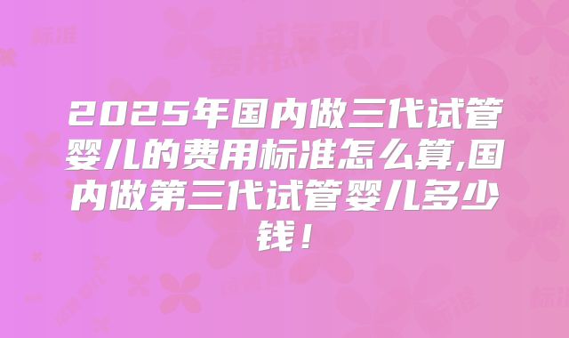 2025年国内做三代试管婴儿的费用标准怎么算,国内做第三代试管婴儿多少钱！