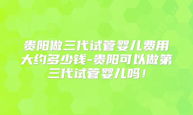 贵阳做三代试管婴儿费用大约多少钱-贵阳可以做第三代试管婴儿吗！