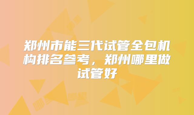 郑州市能三代试管全包机构排名参考，郑州哪里做试管好
