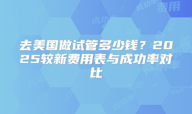 去美国做试管多少钱?2025较新费用表与成功率对比