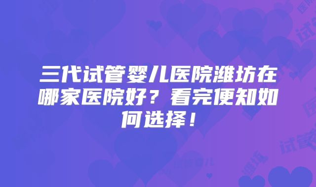 三代试管婴儿医院潍坊在哪家医院好?看完便知如何选择!