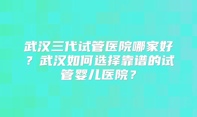 武汉三代试管医院哪家好?武汉如何选择靠谱的试管婴儿医院?