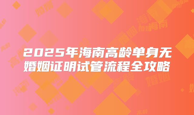 2025年海南高龄单身无婚姻证明试管流程全攻略