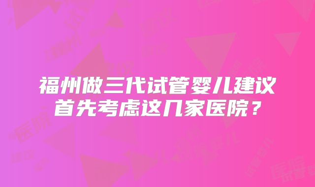 福州做三代试管婴儿建议首先考虑这几家医院?