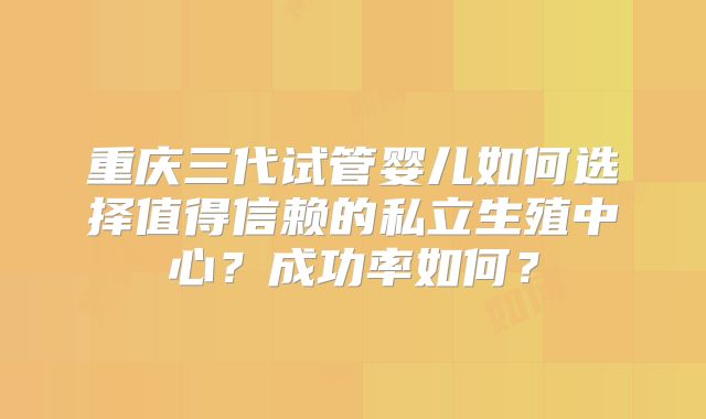 重庆三代试管婴儿如何选择值得信赖的私立生殖中心？成功率如何？