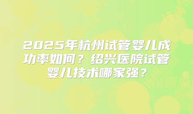 2025年杭州试管婴儿成功率如何?绍兴医院试管婴儿技术哪家强?
