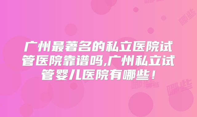 广州最著名的私立医院试管医院靠谱吗,广州私立试管婴儿医院有哪些！