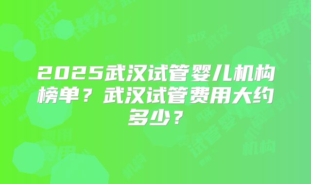 2025武汉试管婴儿机构榜单?武汉试管费用大约多少?