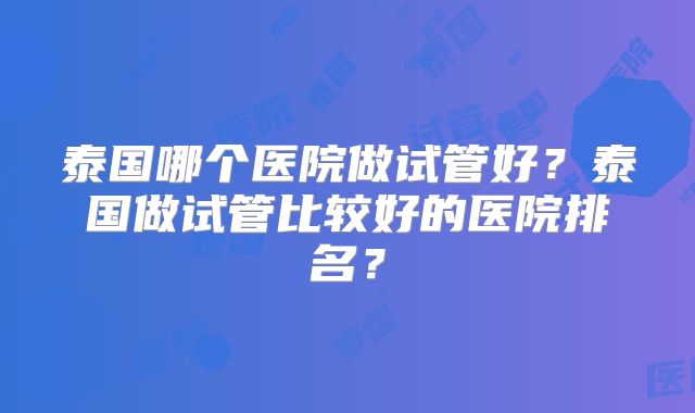 泰国哪个医院做试管好？泰国做试管比较好的医院排名？