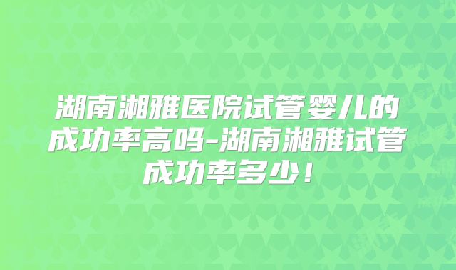 湖南湘雅医院试管婴儿的成功率高吗-湖南湘雅试管成功率多少!