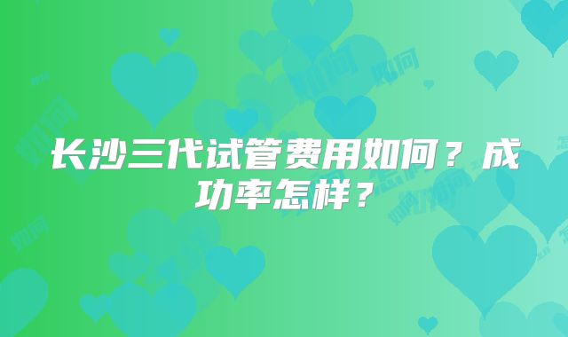 长沙三代试管费用如何?成功率怎样?