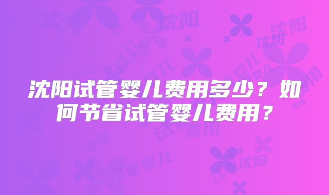 沈阳试管婴儿费用多少？如何节省试管婴儿费用？