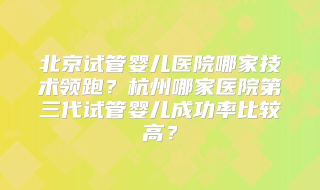 北京试管婴儿医院哪家技术领跑?杭州哪家医院第三代试管婴儿成功率比较高?